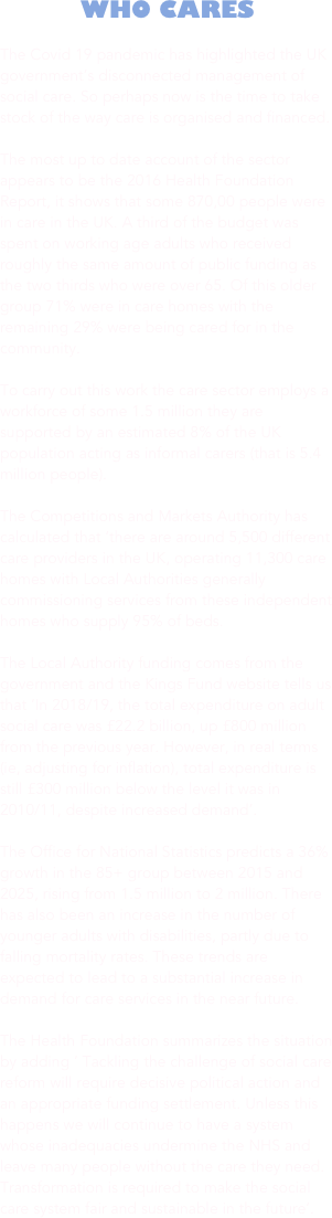WHO CARES

The Covid 19 pandemic has highlighted the UK government’s disconnected management of social care. So perhaps now is the time to take stock of the way care is organised and financed. 

The most up to date account of the sector appears to be the 2016 Health Foundation Report, it shows that some 870,00 people were in care in the UK. A third of the budget was spent on working age adults who received roughly the same amount of public funding as the two thirds who were over 65. Of this older group 71% were in care homes with the remaining 29% were being cared for in the community.

To carry out this work the care sector employs a workforce of some 1.5 million they are supported by an estimated 8% of the UK population acting as informal carers (that is 5.4 million people). 

The Competitions and Markets Authority has calculated that ‘there are around 5,500 different care providers in the UK, operating 11,300 care homes with Local Authorities generally commissioning services from these independent homes who supply 95% of beds.

The Local Authority funding comes from the government and the Kings Fund website tells us that ‘In 2018/19, the total expenditure on adult social care was £22.2 billion, up £800 million from the previous year. However, in real terms (ie, adjusting for inflation), total expenditure is still £300 million below the level it was in 2010/11, despite increased demand’. 

The Office for National Statistics predicts a 36% growth in the 85+ group between 2015 and 2025, rising from 1.5 million to 2 million. There has also been an increase in the number of younger adults with disabilities, partly due to falling mortality rates. These trends are expected to lead to a substantial increase in demand for care services in the near future.

The Health Foundation summarizes the situation by adding ‘ Tackling the challenge of social care reform will require decisive political action and an appropriate funding settlement. Unless this happens we will continue to have a system whose inadequacies undermine the NHS and leave many people without the care they need. Transformation is required to make the social care system fair and sustainable in the future’.


