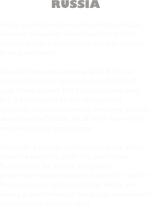 RUSSIA

Secret agents have been recorded by Russian dissident Alexander Navalni admitting to his poisoning with a nerve agent that was applied to his boxer shorts.

Navalni’s homeland exports $220 Billion of mineral fuels each year [including 35% of UK gas]. It also exports $18 Billion iron and steel, $15.3 Billion gems as well as significant quantities of precious metals, fertillisers, cereals, aluminium and timber. All of which have major world ecological implications. 

Alexander’s survival and his clean boxer shorts therefore matter to us all. His, and fellow Russian, calls for a more transparent government would enable the world to monitor the mining and logging activities which, are having a direct effect on the global environment and therefore everyone of us.




